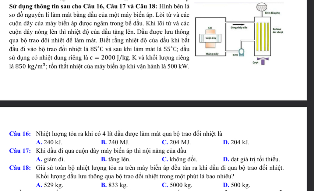 Sử dụng thông tin sau cho Câu 16, Câu 17 và Câu 18: Hình bên là
sơ đồ nguyên lí làm mát bằng dầu của một máy biển áp. Lõi từ và các
cuộn dây của máy biển áp được ngâm trong bề dầu. Khi lõi từ và các
cuộn dây nóng lên thì nhiệt độ của dầu tăng lên. Dầu được lưu thông
qua bộ trao đổi nhiệt để làm mát. Biết rằng nhiệt độ của dầu khi bắt
đầu đi vào bộ trao đồi nhiệt là 85°C và sau khi làm mát là 55°C; dầu
sử dụng có nhiệt dung riêng là c=2000J/kg : K và khối lượng riêng
là 850kg/m^3; ổn thất nhiệt của máy biển áp khi vận hành là 500 kW.
Câu 16: Nhiệt lượng tỏa ra khi có 4 lít dầu được làm mát qua bộ trao đồi nhiệt là
A. 240 kJ. B. 240 MJ. C. 204 MJ. D. 204 kJ.
Câu 17: Khi dầu đi qua cuộn dây máy biến áp thì nội năng của dầu
A. giảm đi. B. tăng lên. C. không đồi. D. đạt giá trị tối thiều.
Câu 18: Giả sử toàn bộ nhiệt lượng tỏa ra trên máy biến áp đều tản ra khi dầu đi qua bộ trao đổi nhiệt.
Khối lượng dầu lưu thông qua bộ trao đồi nhiệt trong một phút là bao nhiêu?
A. 529 kg. B. 833 kg. C. 5000 kg. D. 500 kg.