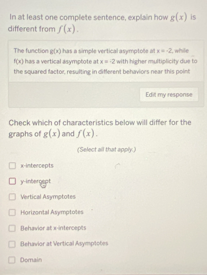 In at least one complete sentence, explain how g(x) is
different from f(x). 
The function g(x) has a simple vertical asymptote at x=-2 , while
f(x) has a vertical asymptote at x=-2 with higher multiplicity due to
the squared factor, resulting in different behaviors near this point
Edit my response
Check which of characteristics below will differ for the
graphs of g(x) and f(x). 
(Select all that apply.)
x-intercepts
y-intercept
Vertical Asymptotes
Horizontal Asymptotes
Behavior at x-intercepts
Behavior at Vertical Asymptotes
Domain