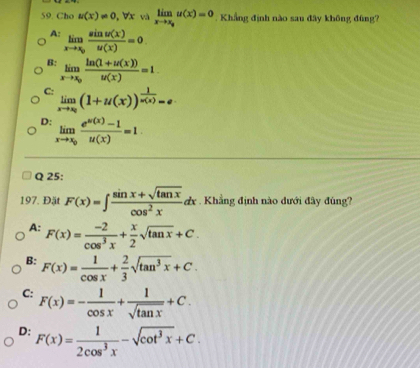 Cho u(x)!= 0, forall x và limlimits _xto x_su(x)=0. Khẳng định nào sau đây không đũng?
A: limlimits _xto x_0 sin u(x)/u(x) =0.
B: limlimits _xto x_0 (ln (1+u(x)))/u(x) =1.
C: limlimits _xto x_0(1+u(x))^ 1/u(x) =e
D: limlimits _xto x_0 (e^(u(x))-1)/u(x) =1. 
Q 25:
197. Đặt F(x)=∈t  (sin x+sqrt(tan x))/cos^2x dx. Khẳng định nào dưới đây đúng?
A: F(x)= (-2)/cos^3x + x/2 sqrt(tan x)+C.
B: F(x)= 1/cos x + 2/3 sqrt(tan^3x)+C.
C: F(x)=- 1/cos x + 1/sqrt(tan x) +C.
D: F(x)= 1/2cos^3x -sqrt(cot^3x)+C.