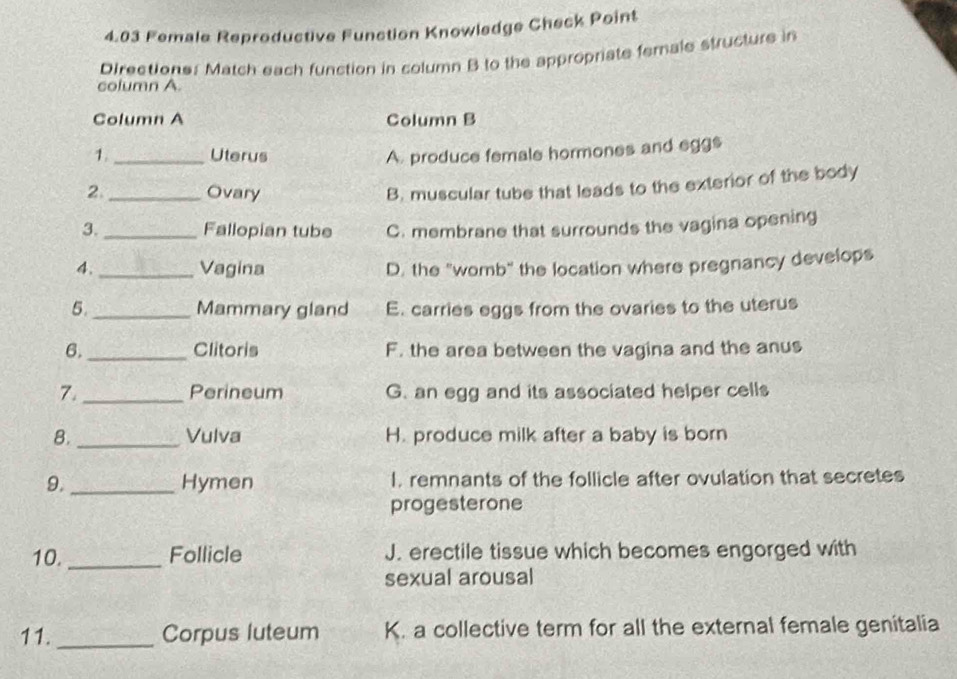 4.03 Female Reproductive Function Knowledge Check Point
column A Directione: Match each function in column B to the appropriate female structure in
Column A Column B
1._ Uterus A. produce female hormones and eggs
2 _Ovary
B. muscular tube that leads to the exterior of the body
3._ Fallopian tube C. membrane that surrounds the vagina opening
4. _Vagina D. the "womb" the location where pregnancy develops
5. _Mammary gland E. carries eggs from the ovaries to the uterus
6. _Clitoris F. the area between the vagina and the anus
7. _Perineum G. an egg and its associated helper cells
8. _Vulva H. produce milk after a baby is born
9. _Hymen I. remnants of the follicle after ovulation that secretes
progesterone
10. _Follicle J. erectile tissue which becomes engorged with
sexual arousal
11. _Corpus luteum K. a collective term for all the external female genitalia