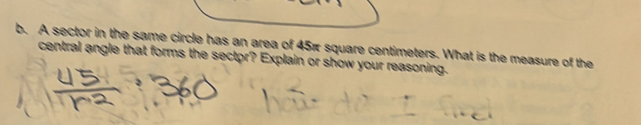 A sector in the same circle has an area of 45π square centimeters. What is the measure of the 
central angle that forms the sector? Explain or show your reasoning.