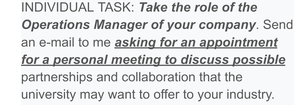 INDIVIDUAL TASK: Take the role of the 
Operations Manager of your company. Send 
an e-mail to me asking for an appointment 
for a personal meeting to discuss possible 
partnerships and collaboration that the 
university may want to offer to your industry.