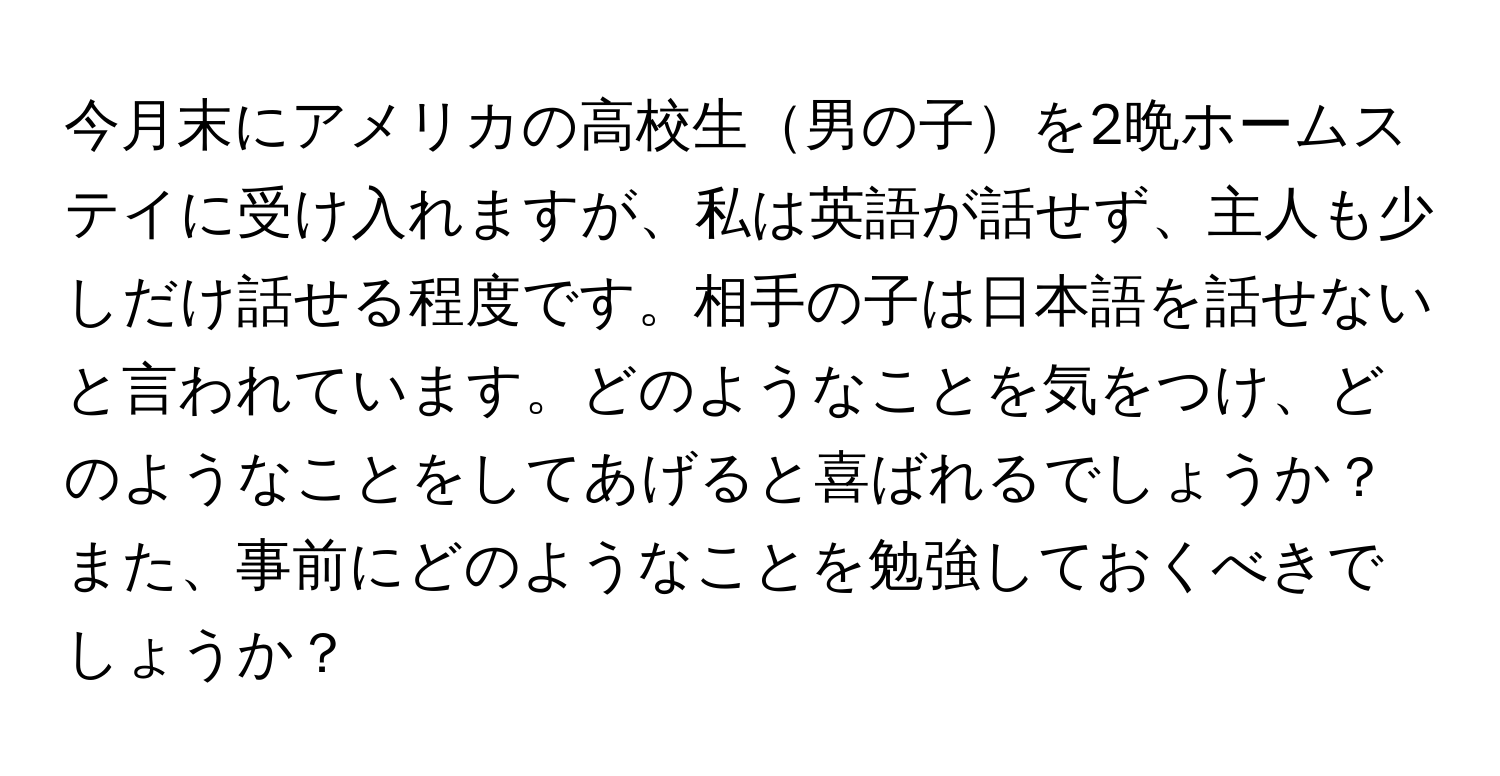 今月末にアメリカの高校生男の子を2晩ホームステイに受け入れますが、私は英語が話せず、主人も少しだけ話せる程度です。相手の子は日本語を話せないと言われています。どのようなことを気をつけ、どのようなことをしてあげると喜ばれるでしょうか？また、事前にどのようなことを勉強しておくべきでしょうか？