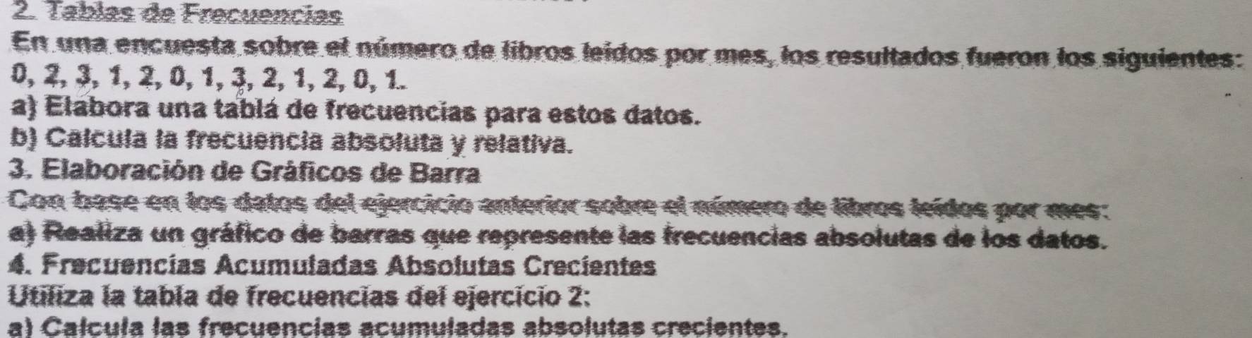 Tabías de Frecuencias 
En una encuesta sobre el número de libros leidos por mes, los resultados fueron los siguientes:
0, 2, ३, 1, 2, 0, 1, ३, 2, 1, 2, 0, 1. 
a) Elabora una tablá de frecuencias para estos datos. 
b) Calcula la frecuencia absoluta y relativa. 
3. Elaboración de Gráficos de Barra 
Con base en los datos del ejercicio anterior sobre el número de libros leídos por mes: 
a) Realiza un gráfico de barras que represente las frecuencias absolutas de los datos. 
4. Frecuencías Acumuladas Absolutas Crecientes 
Utiliza la tabla de frecuencias del ejercicio 2: 
a) Calcula las frecuencias acumuladas absolutas crecientes.