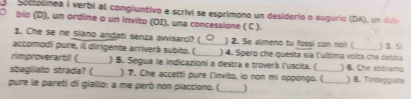 Sottolinea i verbi al congiuntivo e scrivi se esprimono un desiderio o augurío (DA), un dub 
D bio (D), un ordine o un invito (OI), una concessione ( C ). 
1. Che se ne siano andati senza awisarci? ( ) 2. Se almeno tu fossi con noil! ( ) 3. Si 
accomodii pure, il dirigente arríverà subito. ( _) 4. Spero che questa sía l'ulltima volta che debba 
rimproverarti! (_ ) 5. Segua le indicazioni a destra e troverà l'uscita. ( ) 6. Che abblamo 
sbagliato strada? (_ ) 7. Che accetti pure l'invito, io non mi oppongo. (_ ) 8. Tintegglate 
pure le pareti di giallo: a me però non piacciono. (_ )