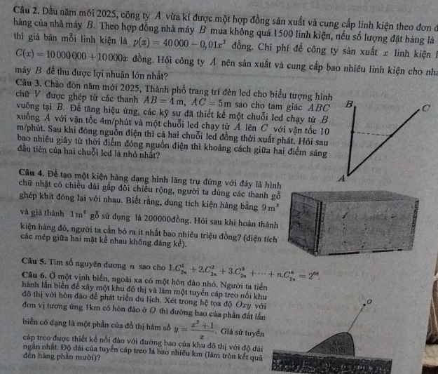 Cầu 2. Đầu năm mới 2025, công ty A vừa kí được một hợp đồng sản xuất và cung cấp linh kiện theo đơn đ
hàng của nhà máy B. Theo hợp đồng nhà máy B mua không quá 1500 linh kiện, nếu số lượng đặt hàng là
thì giá bán mỗi linh kiện là p(x)=40000-0,01x^2 đồng. Chī phí để công ty sản xuất x linh kiện I
C(x)=10000000+10000x đồng. Hồi công ty Á nên sản xuất và cung cấp bao nhiêu linh kiện cho nha
máy B đề thu được lợi nhuận lớn nhất?
Câu 3. Chào đón năm mới 2025, Thành phố trang trí đèn led cho biểu tượng hình B C
chữ V được ghép từ các thanh AB=4m,AC=5m sao cho tam giác ABC
vuỡng tại B. Để tăng hiệu ứng, các kỹ sư đã thiết kế một chuỗi led chạy từ B
xuống A với vận tốc 4m/phút và một chuỗi led chạy từ A lên C với vận tốc 10
m/phút. Sau khi đóng nguồn điện thì cả hai chuỗi led đồng thời xuất phát. Hỏi sau
bao nhiêu giây từ thời điểm đóng nguồn điện thì khoảng cách giữa hai điểm sáng
đầu tiên của hai chuỗi led là nhỏ nhất?
Câu 4. Để tạo một kiện hàng dạng hình lãng trụ đứng với đáy là hình
A
chữ nhật có chiều dài gắp đôi chiều rộng, người ta dùng các thanh gỗ
ghép khít đóng lại với nhau. Biết rằng, dung tích kiện hàng bằng 9m^3
và giá thành 1m^2 gỗ sử dụng là 200000đồng. Hỏi sau khi hoàn thành
kiện hàng đô, người ta cần bỏ ra ít nhất bao nhiêu triệu đồng? (diện tích
các mép giữa hai mặt kể nhau không đáng kể).
Câu 5. Tìm số nguyên dương n sao cho 1.C_(2n)^1+2.C_(2n)^2+3.C_(2n)^3+·s +nC_(2n)^n=2^(68).
Câu 6. Ở một vịnh biển, ngoài xa có một hòn đảo nhỏ. Người ta tiến
hành lần biển đề xây một khu đô thị và làm một tuyến cáp treo nối khu 0
đô thị với hôn đảo để phát triển du lịch. Xét trong hệ tọa độ Oxy với
đơn vị tương ứng 1km có hôn đảo ở 0 thì đường bao của phần đất lần
biển có dạng là một phần của đồ thị hàm số y= (x^2+1)/x . Giả sử tuyến K to
cáp treo được thiết kể nổi đảo với đường bao của khu đô thị với độ dài dé 0u
ngăn nhất. Độ dài của tuyến cáp treo là bao nhiêu km (làm tròn kết quả
đèn hàng phần mười)?
1)