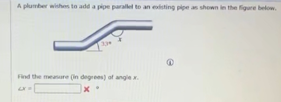 A plumber wishes to add a pipe parallel to an existing pipe as shown in the figure below.
x
33°
Find the measure (in degrees) of angle x.
∠ x=□ *°