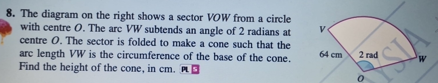 The diagram on the right shows a sector VOW from a circle 
with centre O. The arc VW subtends an angle of 2 radians at 
centre O. The sector is folded to make a cone such that the 
arc length VW is the circumference of the base of the cone. 
Find the height of the cone, in cm. PI 
0