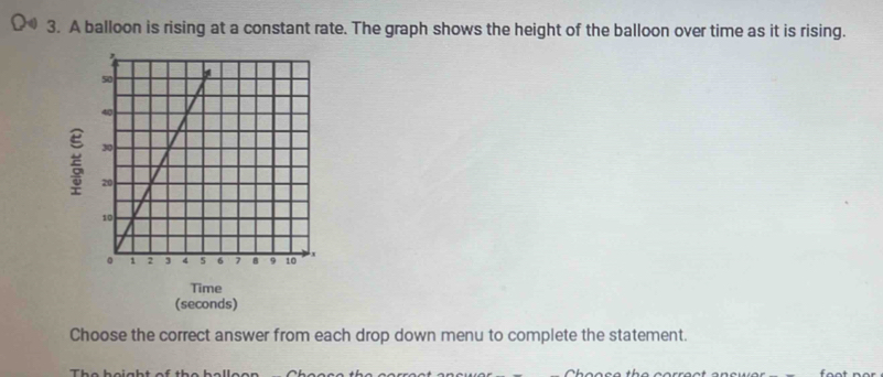 A balloon is rising at a constant rate. The graph shows the height of the balloon over time as it is rising. 
Time 
(seconds) 
Choose the correct answer from each drop down menu to complete the statement.