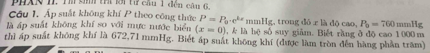 PHAN II. Tm sih tra lới từ cầu 1 đễn câu 6. 
Câu 1. Áp suất không khí P theo công thức P=P_0· e^(kx)mmHg , trong đó x là dQcao, P_0=760mmHg
là áp suất không khí so với mực nước biển (x=0) , k là hệ số suy giảm. Biết rằng ở độ cao 1000 m
thì áp suất không khí là 672,71 mmHg. Biết áp suất không khí (được làm tròn đến hàng phần trăm)