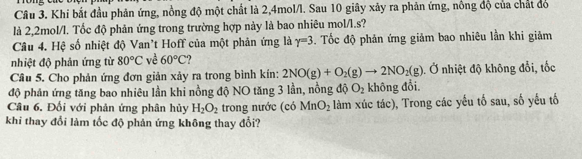 Khi bắt đầu phản ứng, nồng độ một chất là 2, 4mol/l. Sau 10 giây xảy ra phản ứng, nông độ của chất đó 
là 2,2mol/l. Tốc độ phản ứng trong trường hợp này là bao nhiêu mol/l. s? 
Câu 4. Hệ số nhiệt độ Van't Hoff của một phản ứng là gamma =3. Tốc độ phản ứng giảm bao nhiêu lần khi giảm 
nhiệt độ phản ứng từ 80°C về 60°C
Câu 5. Cho phản ứng đơn giản xảy ra trong bình kín: 2NO(g)+O_2(g)to 2NO_2(g). Ở nhiệt độ không đổi, tốc 
độ phản ứng tăng bao nhiêu lần khi nồng độ NO tăng 3 lần, nồng độ O_2 không đổi. 
Câu 6. Đối với phản ứng phân hủy H_2O_2 trong nước (có MnO_2 làm xúc tác), Trong các yếu tố sau, số yếu tố 
khi thay đổi làm tốc độ phản ứng không thay đổi?