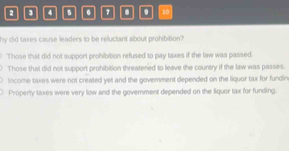 2 3 4 5 6 7 8 9 10
hy did taxes cause leaders to be reluctant about prohibition?
Those that did not support prohibition refused to pay taxes if the law was passed.
Those that did not support prohibition threatened to leave the country if the law was passes.
Income taxes were not created yet and the government depended on the liquor tax for fundin
Property taxes were very low and the government depended on the liquor tax for funding.