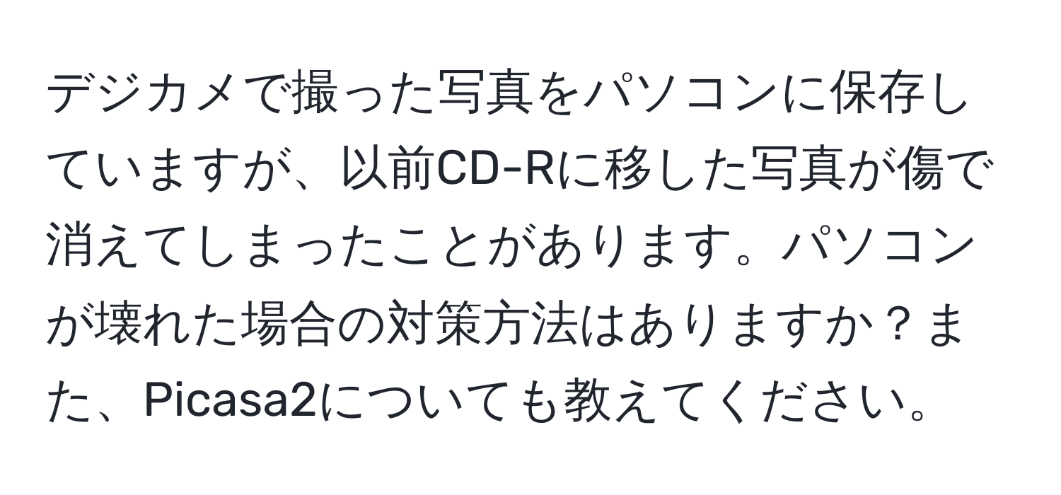 デジカメで撮った写真をパソコンに保存していますが、以前CD-Rに移した写真が傷で消えてしまったことがあります。パソコンが壊れた場合の対策方法はありますか？また、Picasa2についても教えてください。