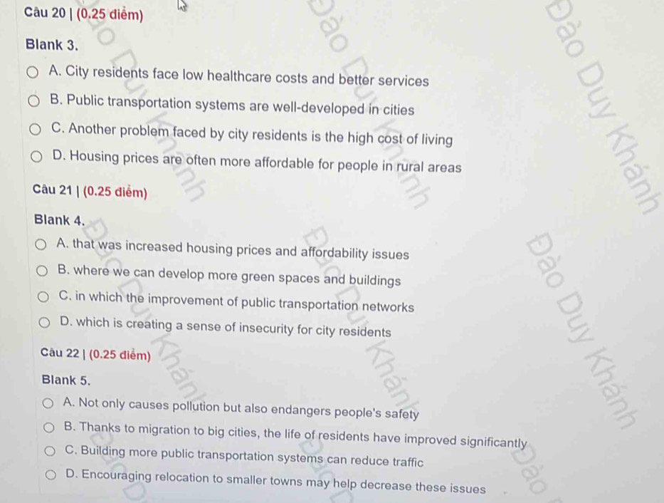 a
Blank 3.
A. City residents face low healthcare costs and better services
B. Public transportation systems are well-developed in cities
C. Another problem faced by city residents is the high cost of living
D. Housing prices are often more affordable for people in rural areas
Câu 21 | (0.25 điểm)
Blank 4.
A. that was increased housing prices and affordability issues
B. where we can develop more green spaces and buildings
C. in which the improvement of public transportation networks
D. which is creating a sense of insecurity for city residents

Câu 22 | (0.25 điểm)
Blank 5.
A. Not only causes pollution but also endangers people's safety
B. Thanks to migration to big cities, the life of residents have improved significantly
C. Building more public transportation systems can reduce traffic
D. Encouraging relocation to smaller towns may help decrease these issues