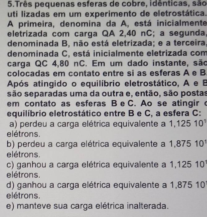 Três pequenas esferas de cobre, idênticas, são
uti lizadas em um experimento de eletrostática.
A primeira, denomina da A, está inicialmente
eletrizada com carga QA 2,40 nC; a segunda,
denominada B, não está eletrizada; e a terceira,
denominada C, está inicialmente eletrizada com
carga QC 4,80 nC. Em um dado instante, são
colocadas em contato entre si as esferas A e B.
Após atingido o equilíbrio eletrostático, A e B
são separadas uma da outra e, então, são postas
em contato as esferas B e C. Ao se atingir c
equilíbrio eletrostático entre B e C, a esfera C:
a) perdeu a carga elétrica equivalente a 1,12510^1
elétrons.
b) perdeu a carga elétrica equivalente a 1,87510^1
elétrons.
c) ganhou a carga elétrica equivalente a 1,12510^1
elétrons.
d) ganhou a carga elétrica equivalente a 1 1,87510
elétrons.
e) manteve sua carga elétrica inalterada.