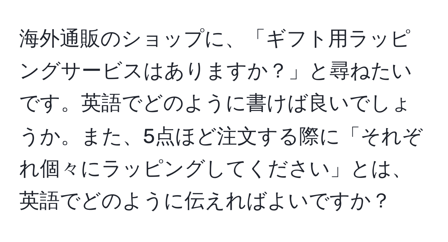 海外通販のショップに、「ギフト用ラッピングサービスはありますか？」と尋ねたいです。英語でどのように書けば良いでしょうか。また、5点ほど注文する際に「それぞれ個々にラッピングしてください」とは、英語でどのように伝えればよいですか？