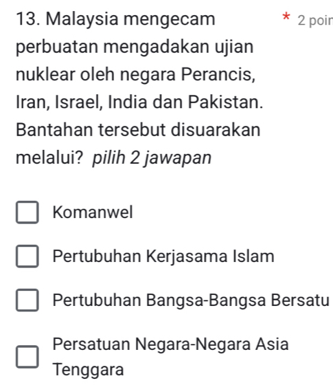 Malaysia mengecam 2 poir
perbuatan mengadakan ujian
nuklear oleh negara Perancis,
Iran, Israel, India dan Pakistan.
Bantahan tersebut disuarakan
melalui? pilih 2 jawapan
Komanwel
Pertubuhan Kerjasama Islam
Pertubuhan Bangsa-Bangsa Bersatu
Persatuan Negara-Negara Asia
Tenggara