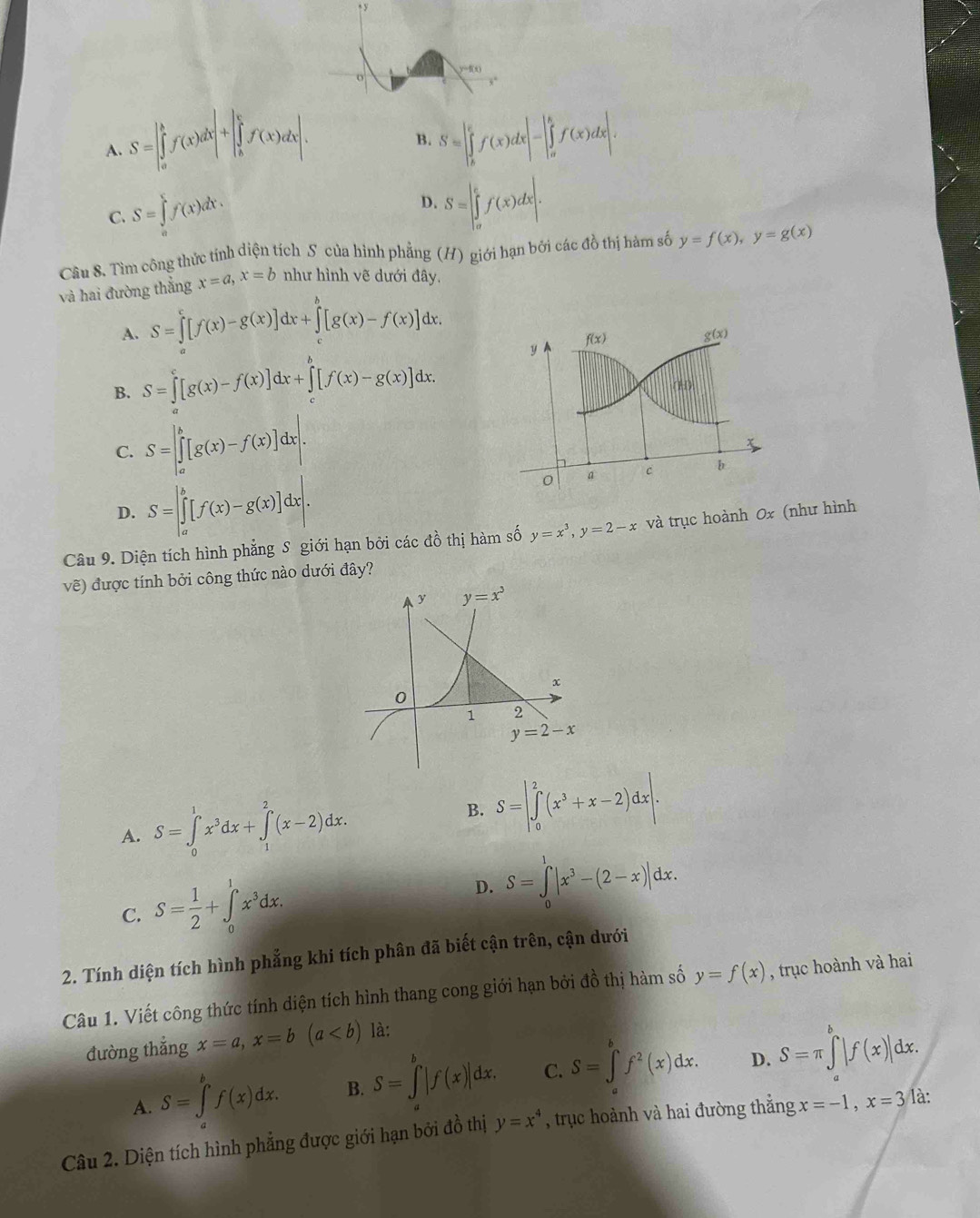 y=f(x)
A. S=|∈tlimits _a^(bf(x)dx|+|∈tlimits _b^cf(x)dx|. S=|∈tlimits _b^cf(x)dx|-|∈tlimits _a^bf(x)dx|.
B.
C. S=∈tlimits _a^cf(x)dx.
D. S=|∈tlimits _a^cf(x)dx|.
Câu 8. Tìm công thức tính diện tích S của hình phẳng (H) giới hạn bởi các đồ thị hàm số y=f(x),y=g(x)
và hai đường thắng x=a,x=b như hình vẽ dưới đây.
A. S=∈tlimits _a^c[f(x)-g(x)]dx+∈tlimits _c^b[g(x)-f(x)]dx.
f(x)
g(x)
B. S=∈tlimits [g(x)-f(x)]dx+∈tlimits _c^b[f(x)-g(x)]dx. y
(HI)
C. S=[∈tlimits _a^b[g(x)-f(x)]d ⊥ x x .
x
0 a c b
D. S=[∈tlimits _a^b[f(x)-g(x)]dx|.
Câu 9. Diện tích hình phẳng S giới hạn bởi các đồ thị hàm số y=x^3),y=2-x và trục hoành 0x (như hình
vẽ) được tính bởi công thức nào dưới đây?
A. S=∈tlimits _0^(1x^3)dx+∈tlimits _1^(2(x-2)dx.
B. S=|∈tlimits _0^2(x^3)+x-2)dx|.
C. S= 1/2 +∈tlimits _0^(1x^3)dx.
D. S=∈tlimits _0^(1|x^3)-(2-x)|dx.
2. Tính diện tích hình phẳng khi tích phân đã biết cận trên, cận dưới
Câu 1. Viết công thức tính diện tích hình thang cong giới hạn bởi đồ thị hàm số y=f(x) , trục hoành và hai
đường thẳng x=a,x=b(a là:
A. S=∈tlimits _a^(bf(x)dx. B. S=∈tlimits _a^b|f(x)|dx. C. S=∈tlimits _a^bf^2)(x)dx. D. S=π ∈tlimits _a^(b|f(x)|dx.
Câu 2. Diện tích hình phẳng được giới hạn bởi đồ thị y=x^4) , trục hoành và hai đường thắng x=-1,x=3 là: