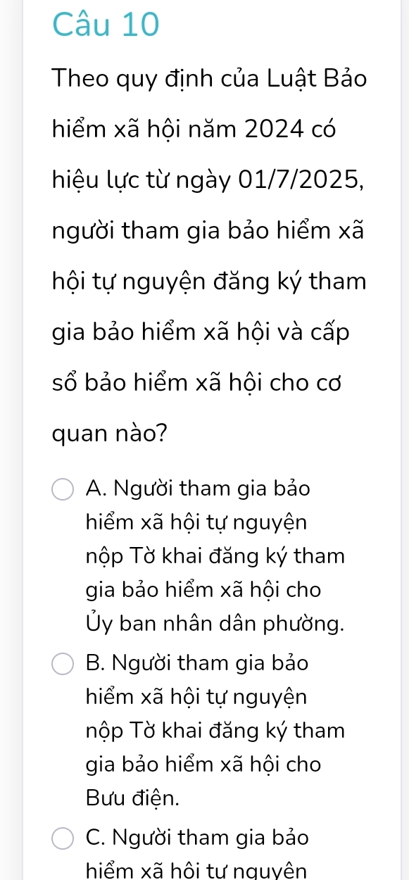 Theo quy định của Luật Bảo
hiểm xã hội năm 2024 có
hiệu lực từ ngày 01/7/2025,
người tham gia bảo hiểm xã
hội tự nguyện đăng ký tham
gia bảo hiểm xã hội và cấp
sổ bảo hiểm xã hội cho cơ
quan nào?
A. Người tham gia bảo
hiểm xã hội tự nguyện
Tộp Tờ khai đăng ký tham
gia bảo hiểm xã hội cho
Ủy ban nhân dân phường.
B. Người tham gia bảo
hiểm xã hội tự nguyện
Tộp Tờ khai đăng ký tham
gia bảo hiểm xã hội cho
Bưu điện.
C. Người tham gia bảo
hiểm xã hôi tư nguvên