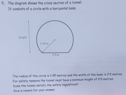 The diagram shows the cross section of a tunnel. 
It consists of a circle with a horizontal base. 
The radius of the circle is 1·95 metres and the width of the base is 2·5 metres. 
For safety reasons the tunnel must have a minimum height of 5·5 metres. 
Does the tunnel satisfy the safety regulations? 
Give a reason for your answer.