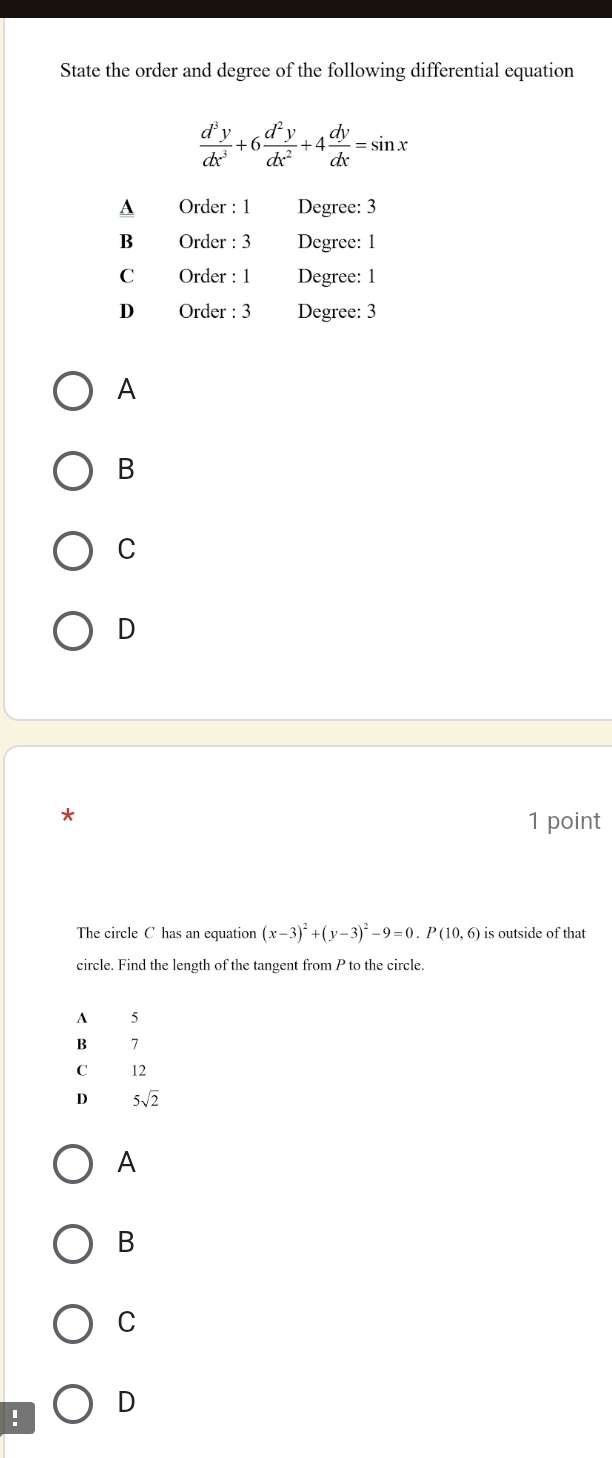 State the order and degree of the following differential equation
 d^3y/dx^3 +6 d^2y/dx^2 +4 dy/dx =sin x
A Order : 1 Degree: 3
B Order : 3 Degree: 1
C Order : 1 Degree: 1
D Order : 3 Degree: 3
A
B
C
D
* 1 point
The circle C has an equation (x-3)^2+(y-3)^2-9=0.P(10,6) is outside of that
circle. Find the length of the tangent from P to the circle.
A 5
B 7
C 12
D 5sqrt(2)
A
B
C
! D