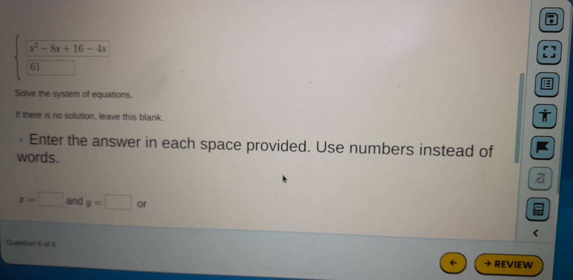 beginarrayl  (x^2-8x+16-4x)/61  hline □ endarray.
Solve the system of equations.
If there is no solution, leave this blank.
> Enter the answer in each space provided. Use numbers instead of
words.
x=□ and y=□ or
Question 6 of 6
REVIEW