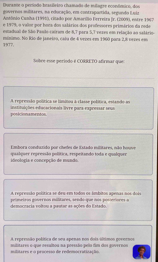 Durante o período brasileiro chamado de milagre econômico, dos
governos militares, na educação, em contrapartida, segundo Luiz
Antônio Cunha (1991), citado por Amarílio Ferreira Jr. (2009), entre 1967
e 1979, o valor por hora dos salários dos professores primários da rede
estadual de São Paulo caíram de 8,7 para 5, 7 vezes em relação ao salário-
mínimo. No Rio de janeiro, caiu de 4 vezes em 1960 para 2,8 vezes em
1977.
Sobre esse período é CORRETO afirmar que:
A repressão política se limitou à classe política, estando as
instituições educacionais livre para expressar seus
posicionamentos.
Embora conduzido por chefes de Estado militares, não houve
qualquer repressão política, respeitando toda e qualquer
ideologia e concepção de mundo.
A repressão política se deu em todos os âmbitos apenas nos dois
primeiros governos militares, sendo que nos posteriores a
democracia voltou a pautar as ações do Estado.
A repressão política de seu apenas nos dois últimos governos
militares o que resultou na pressão pelo fim dos governos
militares e o processo de redemocratização.