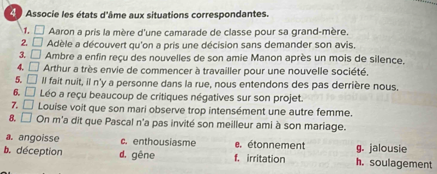 Associe les états d'âme aux situations correspondantes.
1. □ Aaron a pris la mère d'une camarade de classe pour sa grand-mère.
2. □ Adèle a découvert qu'on a pris une décision sans demander son avis.
3. □ Ambre a enfin reçu des nouvelles de son amie Manon après un mois de silence.
4. Arthur a très envie de commencer à travailler pour une nouvelle société.
5. ll fait nuit, il n'y a personne dans la rue, nous entendons des pas derrière nous.
6. Léo a reçu beaucoup de critiques négatives sur son projet.
7. □ Louise voit que son mari observe trop intensément une autre femme.
8. □ On m'a dit que Pascal n'a pas invité son meilleur ami à son mariage.
a. angoisse c. enthousiasme e. étonnement g. jalousie
b. déception d. gêne f. irritation h. soulagement