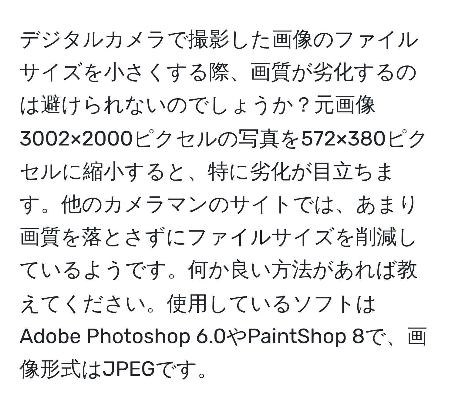 デジタルカメラで撮影した画像のファイルサイズを小さくする際、画質が劣化するのは避けられないのでしょうか？元画像3002×2000ピクセルの写真を572×380ピクセルに縮小すると、特に劣化が目立ちます。他のカメラマンのサイトでは、あまり画質を落とさずにファイルサイズを削減しているようです。何か良い方法があれば教えてください。使用しているソフトはAdobe Photoshop 6.0やPaintShop 8で、画像形式はJPEGです。