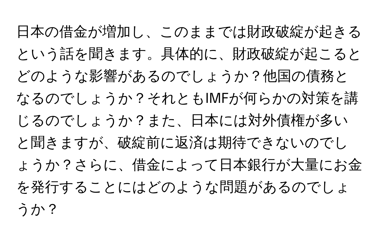 日本の借金が増加し、このままでは財政破綻が起きるという話を聞きます。具体的に、財政破綻が起こるとどのような影響があるのでしょうか？他国の債務となるのでしょうか？それともIMFが何らかの対策を講じるのでしょうか？また、日本には対外債権が多いと聞きますが、破綻前に返済は期待できないのでしょうか？さらに、借金によって日本銀行が大量にお金を発行することにはどのような問題があるのでしょうか？