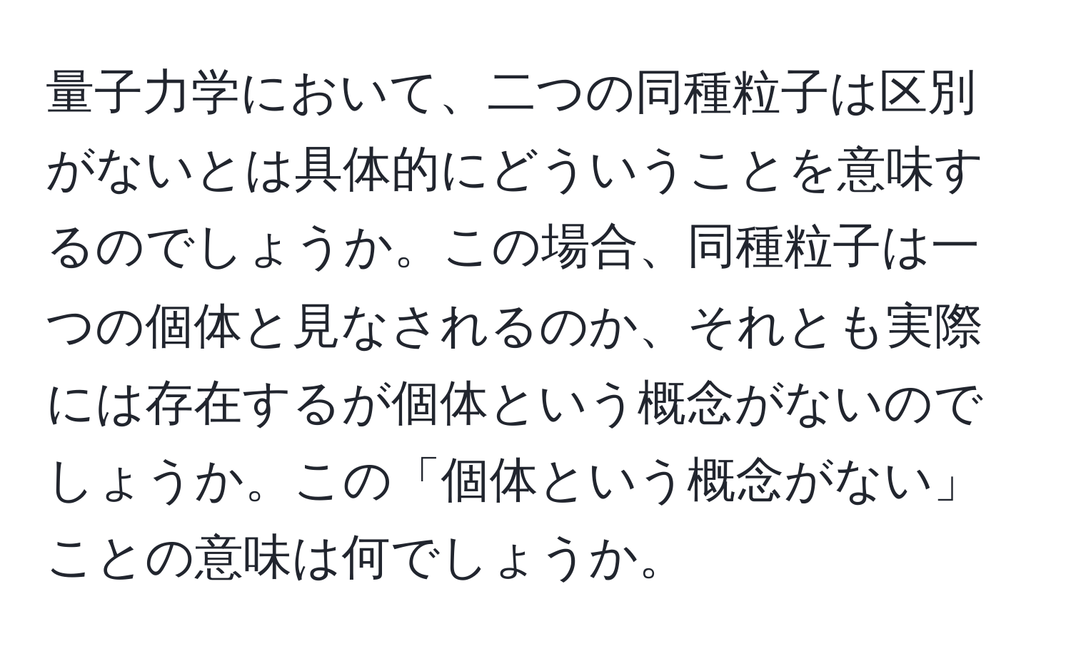 量子力学において、二つの同種粒子は区別がないとは具体的にどういうことを意味するのでしょうか。この場合、同種粒子は一つの個体と見なされるのか、それとも実際には存在するが個体という概念がないのでしょうか。この「個体という概念がない」ことの意味は何でしょうか。