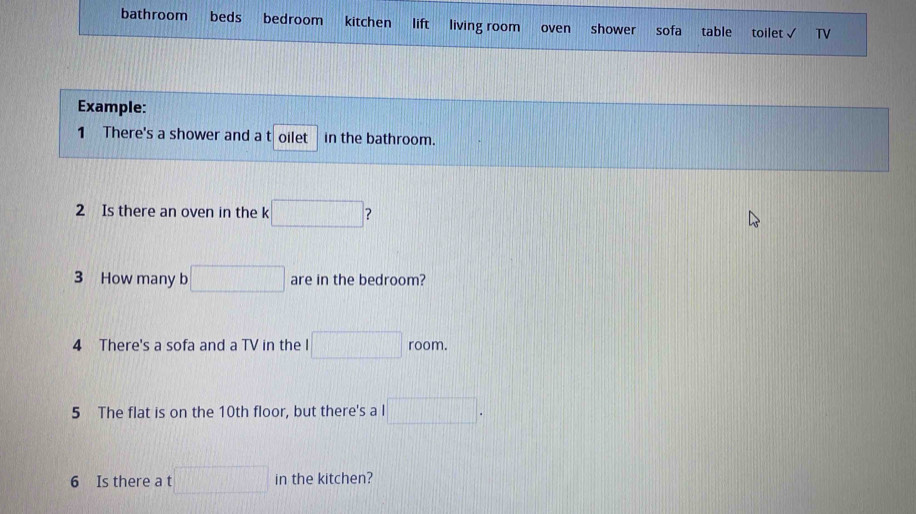 bathroom beds bedroom kitchen lift living room oven shower sofa table toilet TV 
Example: 
1 There's a shower and a t oilet in the bathroom. 
2 Is there an oven in the k □ ? 
3 How many b □ are in the bedroom? 
4 There's a sofa and a TV in the I □ room. 
5 The flat is on the 10th floor, but there's a l □ . 
6 Is there a t □ in the kitchen?