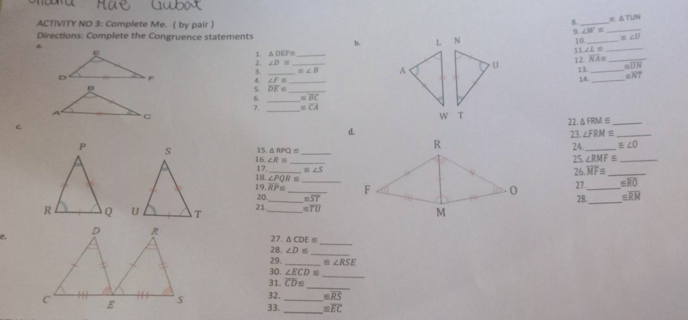 ≌ △ TUN
ACTIVITY NO 3: Complete Me. ( by pair ) 
8._ 
9. ∠ W= _ 
Directions: Complete the Congruence statements ≌ ∠ U
b. 
10._ 
a 
1. △ DEF≌ _ 
11. ∠ L≌ _ 
2. ∠ D≌ _ overline NA≌ _
≌ UN
_
≌ ∠ B
12._ 
13. 
_14._
≌ overline NT
∠ F≌
5. overline DE≌ _ 
6._
≌ overline BC
7._
≌ overline CA
22. △ FRM≌ _ 
c 
d. 
23. ∠ FRM≌ _ 
24._ ≌ ∠ O
15. △ RPQ≌ 25. ∠ RMF≌ _ 
16. ∠ R≌
17._ ≌ ∠ S 26. overline MF≌ _ 
18. ∠ PQR≌ _ 
_ 
19. overline RP≌
27._
≌ overline RO
20 _28._ ≌ overline RM
≌ ST

21. _ ≌ overline TU
e. 
_ 
27. △ CDE≌
28. ∠ D≌ _ 
29. _ ≌ ∠ RSE
_ 
30. ∠ ECD≌
_ 
31. overline CD≌
32. ≌ overline RS
33.__
≌ overline EC