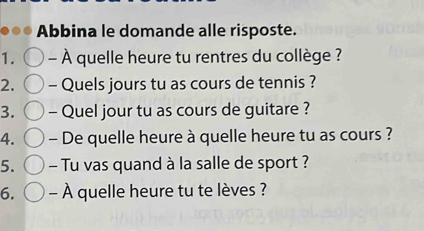 Abbina le domande alle risposte. 
1. - À quelle heure tu rentres du collège ? 
2. - Quels jours tu as cours de tennis ? 
3. - Quel jour tu as cours de guitare ? 
4. - De quelle heure à quelle heure tu as cours ? 
5. - Tu vas quand à la salle de sport ? 
6. - À quelle heure tu te lèves ?