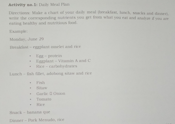 Activity no.1: Daily Meal Plan 
Directions: Make a chart of your daily meal (breakfast, lunch, snacks and dinner), 
write the corresponding nutrients you get from what you eat and analyze if you are 
eating healthy and nutritious food. 
Example: 
Monday, June 29
Breakfast - eggplant omelet and rice 
Egg- protein 
Eggplant - Vitamin A and C 
Rice - carbohydrates 
Lunch - fish fillet, adobong sitaw and rice 
Fish 
Sitaw 
Garlic - Onion 
Tomato 
Rice 
Snack - banana que 
Dinner - Pork Menudo, rice