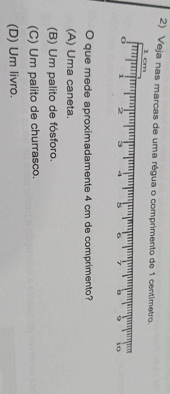 Veja nas marcas de uma régua o comprimento de 1 centímetro
O que mede aproximadamente 4 cm de comprimento?
(A) Uma caneta.
(B) Um palito de fósforo.
(C) Um palito de churrasco.
(D) Um livro.