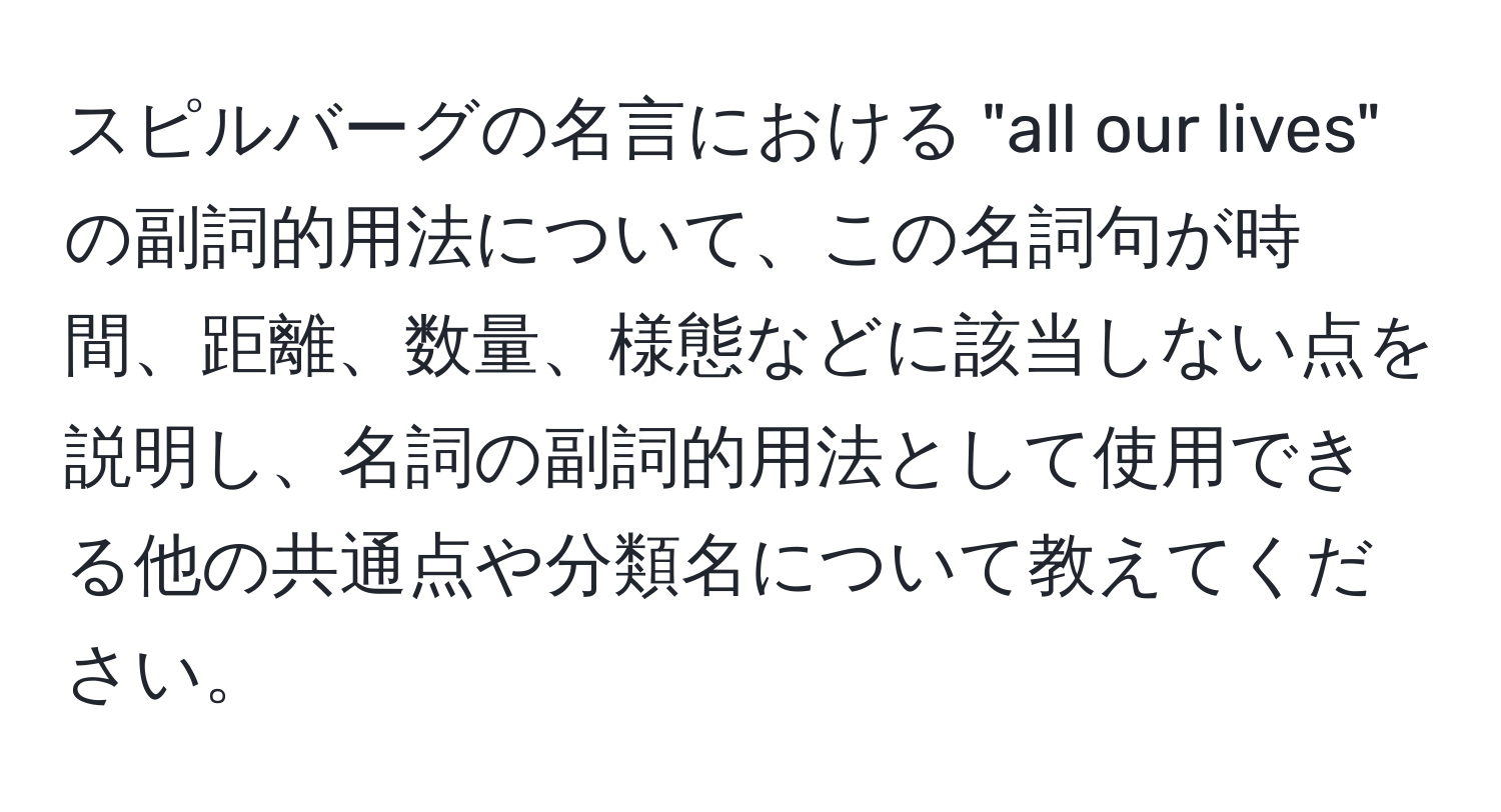 スピルバーグの名言における "all our lives" の副詞的用法について、この名詞句が時間、距離、数量、様態などに該当しない点を説明し、名詞の副詞的用法として使用できる他の共通点や分類名について教えてください。