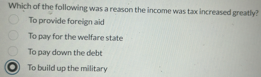 Which of the following was a reason the income was tax increased greatly?
To provide foreign aid
To pay for the welfare state
To pay down the debt
To build up the military