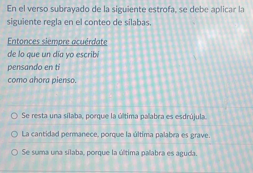 En el verso subrayado de la siguiente estrofa, se debe aplicar la
siguiente regla en el conteo de sílabas.
Entonces siempre acuérdate
de lo que un día yo escribí
pensando en ti
como ahora pienso.
Se resta una sílaba, porque la última palabra es esdrújula.
La cantidad permanece, porque la última palabra es grave.
Se suma una sílaba, porque la última palabra es aguda.