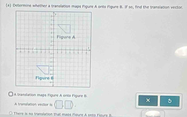 Determine whether a translation maps Figure A onto Figure B. If so, find the translation vector
A translation maps Figure A onto Figure B.
A translation vector is (□ ,□ ). 
×
There is no translation that maps Fidure A onto Fidure B.