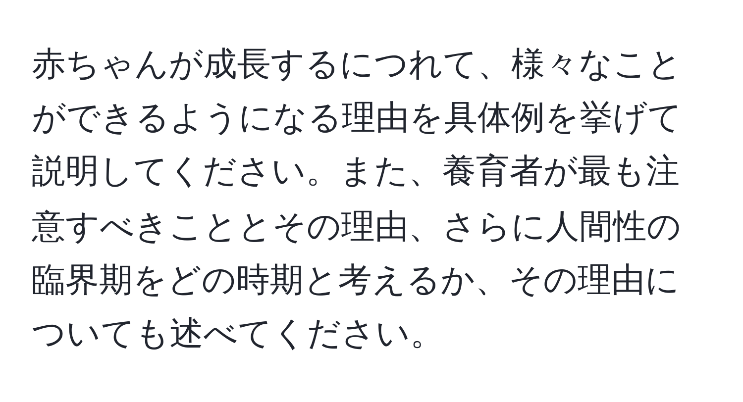 赤ちゃんが成長するにつれて、様々なことができるようになる理由を具体例を挙げて説明してください。また、養育者が最も注意すべきこととその理由、さらに人間性の臨界期をどの時期と考えるか、その理由についても述べてください。