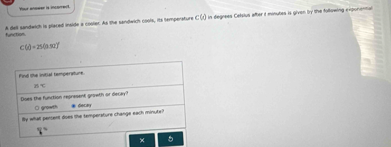 Your answer is incorrect.
A deli sandwich is placed inside a cooler. As the sandwich cools, its temperature C(t) in degrees Celsius after t minutes is given by the following exponential
function.
C(t)=25(0.92)'
Find the initial temperature.
25°C
Does the function represent growth or decay?
growth decay
By what percent does the temperature change each minute?
7%
× 5