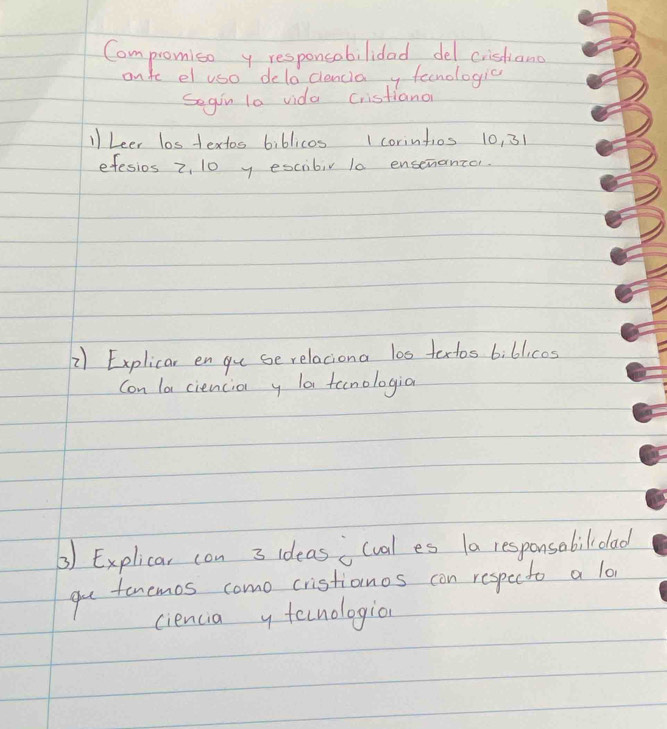 Compromiso y responcobilidad del cistiand 
onte el uso deloclencia y fenologic 
Segin t0 vida Cristianon 
11 Leer los textos biblicos I corintios 10, 31
efesios z, 10 y escibir 10 ensenantor. 
2) Explicar en yu se relaciona l00 talos biblicos 
Con la ciencia y la tenologia 
3) Explicar con 3 ideas i(val es 1a responsobilioad 
gu tonemos como cristianos con respecto a lo 
ciencia y tecnologion