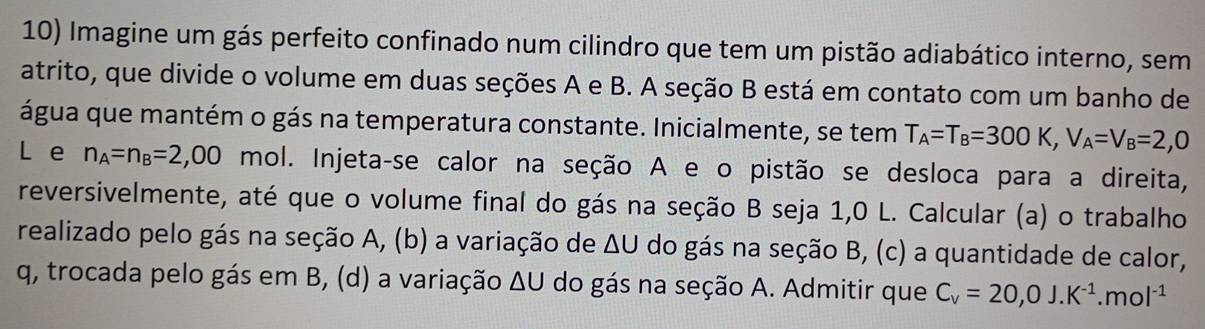 Imagine um gás perfeito confinado num cilindro que tem um pistão adiabático interno, sem 
atrito, que divide o volume em duas seções A e B. A seção B está em contato com um banho de 
água que mantém o gás na temperatura constante. Inicialmente, se tem T_A=T_B=300K, V_A=V_B=2,0
L e n_A=n_B=2,00 mol. Injeta-se calor na seção A e o pistão se desloca para a direita, 
reversivelmente, até que o volume final do gás na seção B seja 1,0 L. Calcular (a) o trabalho 
realizado pelo gás na seção A, (b) a variação de ΔU do gás na seção B, (c) a quantidade de calor, 
q, trocada pelo gás em B, (d) a variação ΔU do gás na seção A. Admitir que C_v=20,0J.K^(-1).mol^(-1)