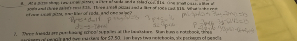 At a pizza shop, two small pizzas, a liter of soda and a salad cost $14. One small pizza, a liter of 
soda and three salads cost $15. Three small pizzas and a liter of soda cost $16. What is the cost 
of one small pizza, one liter of soda, and one salad? 
7. Three friends are purchasing school supplies at the bookstore. Stan buys a notebook, three 
packages of pencils and two markers for $7.50. Jan buys two notebooks, six packages of pencils