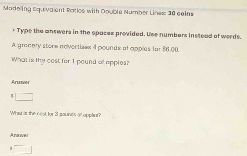 Modeling Equivalent Ratios with Double Number Lines: 30 coins 
> Type the answers in the spaces provided. Use numbers instead of words. 
A grocery store advertises 4 pounds of apples for $6.00. 
What is the cost for 1 pound of apples? 
Answer
$ □
What is the cost for 3 pounds of apples? 
Answer 
□