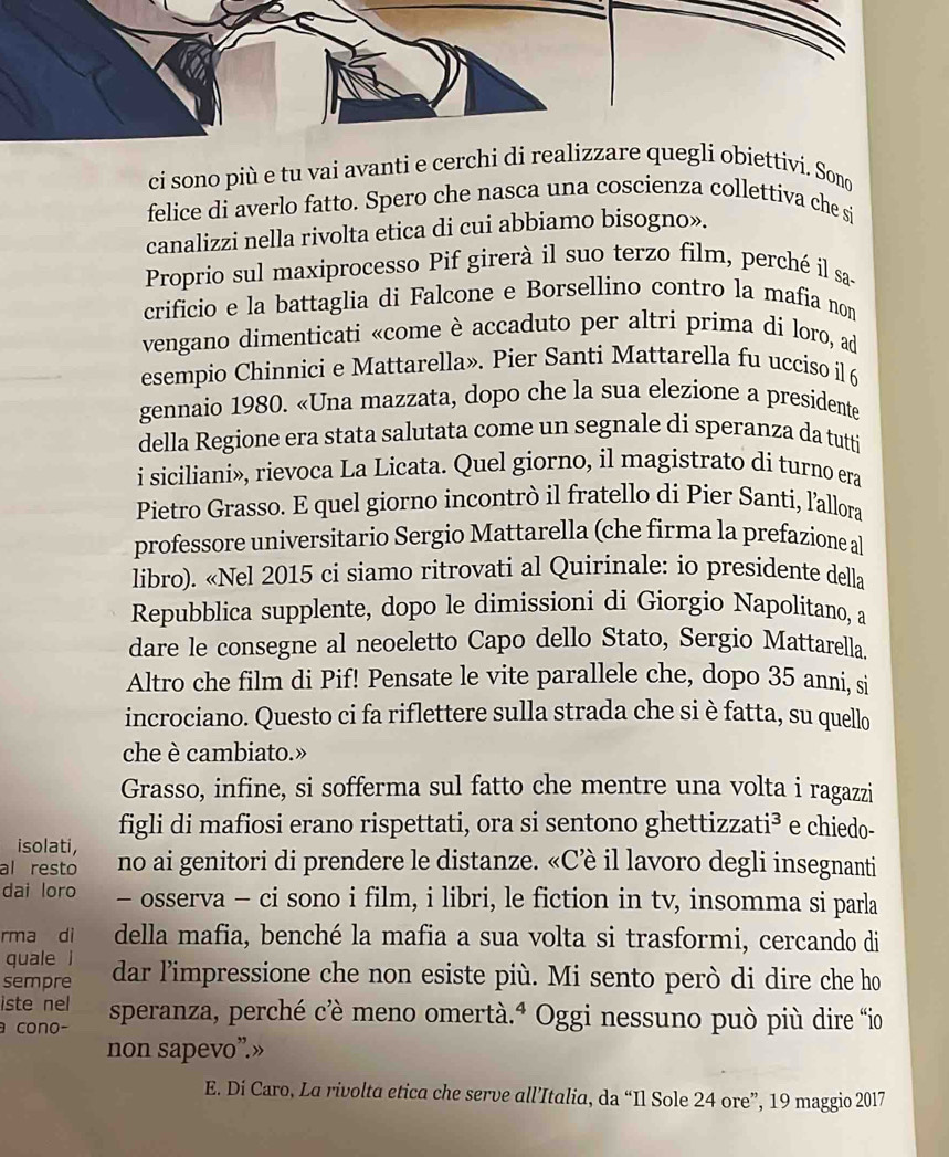 ci sono più e tu vai avanti e cerchi di rei obiettivi. Sono
felice di averlo fatto. Spero che nasca una coscienza collettiva che si
canalizzi nella rivolta etica di cui abbiamo bisogno».
Proprio sul maxiprocesso Pif girerà il suo terzo film, perché il sa-
crificio e la battaglia di Falcone e Borsellino contro la mafia nom
vengano dimenticati «come è accaduto per altri prima di loro, ad
esempio Chinnici e Mattarella». Pier Santi Mattarella fu ucciso il 6
gennaio 1980. «Una mazzata, dopo che la sua elezione a presidente
della Regione era stata salutata come un segnale di speranza da tutti
i siciliani», rievoca La Licata. Quel giorno, il magistrato di turno era
Pietro Grasso. E quel giorno incontrò il fratello di Pier Santi, l'allora
professore universitario Sergio Mattarella (che firma la prefazione al
libro). «Nel 2015 ci siamo ritrovati al Quirinale: io presidente della
Repubblica supplente, dopo le dimissioni di Giorgio Napolitano, a
dare le consegne al neoeletto Capo dello Stato, Sergio Mattarella.
Altro che film di Pif! Pensate le vite parallele che, dopo 35 anni, si
incrociano. Questo ci fa riflettere sulla strada che si è fatta, su quello
che è cambiato.»
Grasso, infine, si sofferma sul fatto che mentre una volta i ragazzi
isolati, figli di mafiosi erano rispettati, ora si sentono ghettizzati³ e chiedo-
al resto no ai genitori di prendere le distanze. «Cè il lavoro degli insegnanti
dai loro - osserva - ci sono i film, i libri, le fiction in tv, insomma si parla
rma di della mafia, benché la mafia a sua volta si trasformi, cercando di
quale l
sempre dar l’impressione che non esiste più. Mi sento però di dire che ho
iste nel
a cono- speranza, perché cè meno omertà.ª Oggi nessuno può più dire io
non sapevo”.»
E. Di Caro, La rivolta etica che serve all’Italia, da “Il Sole 24 ore”, 19 maggio 2017