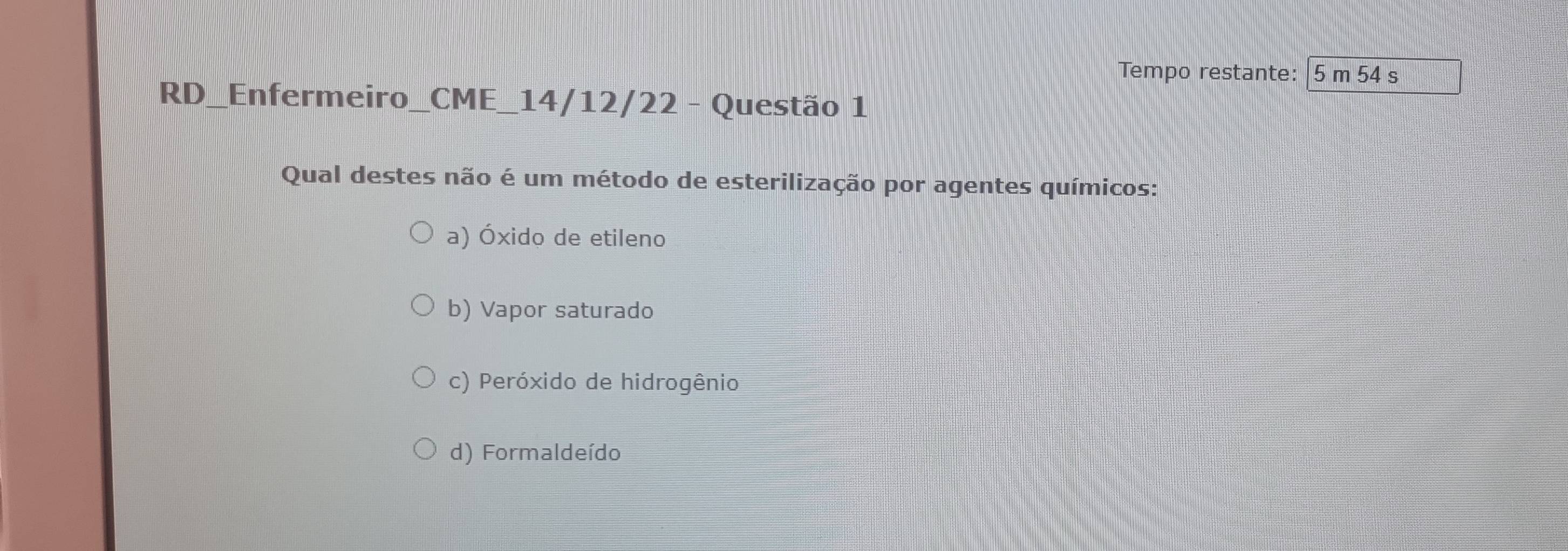 Tempo restante: 5 m 54 s
RD_Enfermeiro_CME_14/12/22 - Questão 1
Qual destes não é um método de esterilização por agentes químicos:
a) Óxido de etileno
b) Vapor saturado
c) Peróxido de hidrogênio
d) Formaldeído