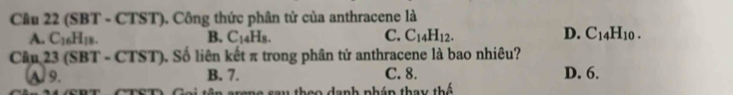 (SBT - CTST). Công thức phân tử của anthracene là
A. C_16H_18. B. C_14H_8. C. C_14H_12. D. C_14H_10. 
Câu 23 (SBT-CTST) Số liên kết π trong phân tử anthracene là bao nhiêu?
A. 9. B. 7. C. 8. D. 6.
C ên -oma -o thao danh nhém tha b