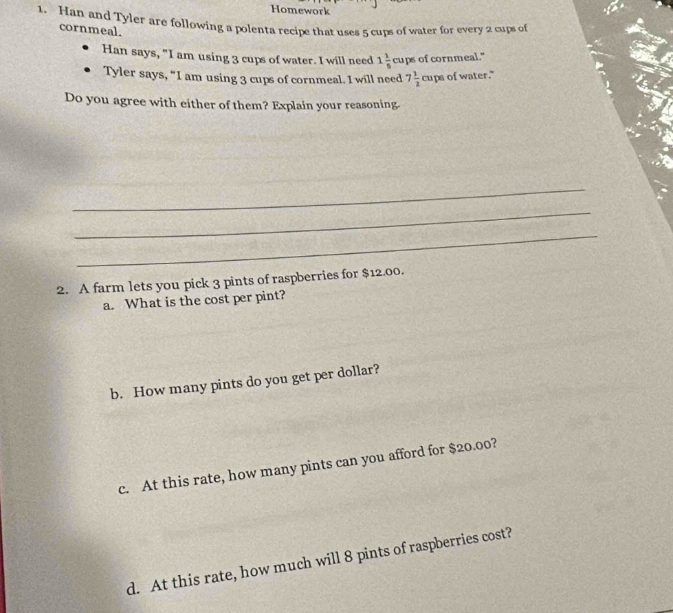 Homework 
1. Han and Tyler are following a polenta recipe that uses 5 cups of water for every 2 cups of 
cornmeal. 
Han says, “I am using 3 cups of water. I will need 1 1/5  c_2 ups of cornmeal." 
Tyler says, “I am using 3 cups of cornmeal. I will need 7 1/2  cups of water." 
Do you agree with either of them? Explain your reasoning. 
_ 
_ 
_ 
2. A farm lets you pick 3 pints of raspberries for $12.00. 
a. What is the cost per pint? 
b. How many pints do you get per dollar? 
c. At this rate, how many pints can you afford for $20.00? 
d. At this rate, how much will 8 pints of raspberries cost?